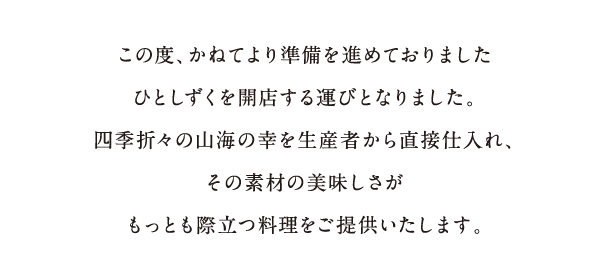 この度、かねてより準備を進めておりましたひとしずくを開店する運びとなりました。四季折々の山海の幸を生産者から直接仕入れ、その素材の美味しさがもっとも際立つ料理をご提供いたします。