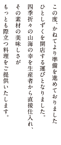 この度、かねてより準備を進めておりましたひとしずくを開店する運びとなりました。四季折々の山海の幸を生産者から直接仕入れ、その素材の美味しさがもっとも際立つ料理をご提供いたします。